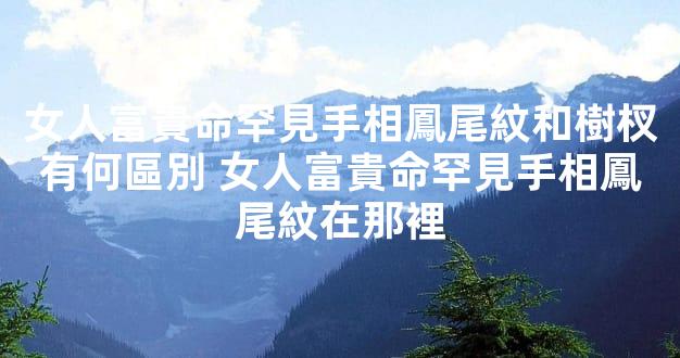 女人富貴命罕見手相鳳尾紋和樹杈有何區別 女人富貴命罕見手相鳳尾紋在那裡